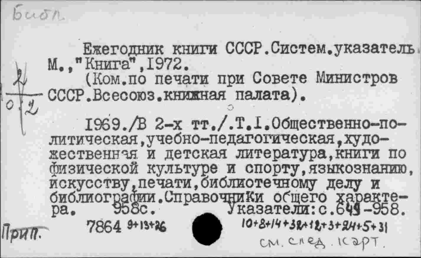 ﻿Ежегодник книги СССР.Систем.указатель М. / Книга” ,1972.
(Ком.по печати при Совете Министров СССР.Всесоюз.книжная палата).
1969./В 2-х тт./.Т.Х.Общественно-политическая ,учебно-педагогическая,худо-
Праи.
жественнчя и детская литература,книги по физической культуре и спорту,языкознанию, искусству .печати, библиотечному делу и библиог^^и.Справоч^иКи^общего ^^эакте-
7864
см. с_и ед .	.